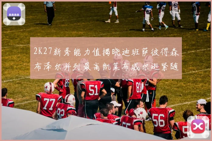 2K27新秀能力值揭晓迪班萨彼得森布泽尔并列最高凯莱布威尔逊紧随其后