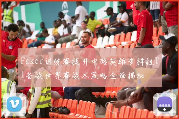 Faker训练赛提升中路英雄多样性T1备战世界赛战术策略全面揭秘